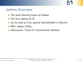Jenkins Overview 
The artist formerly known as Hudson 
The first address for CI 
can be used as Cron, general Job-Scheduler or Monitor 
600+ plugins (nifty) 
Alternatives: Travis-CI, CruiseControl, Bamboo 
B1 Systems GmbH 
Creating a dynamic software deployment 
solution using free/libre software 13 / 51 
 
