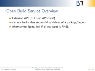 Open Build Service Overview 
Extensive API (CLI is an API client) 
can run hooks after successful publishing of a package/project 
Alternatives: None, koji if all you want is RHEL 
B1 Systems GmbH 
Creating a dynamic software deployment 
solution using free/libre software 22 / 51 
 