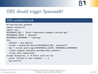 OBS should trigger Spacewalk! 
OBS published-hook 
#!/usr/bin/env python2 
import xmlrpclib 
import sys 
SPACEWALK_URL = "http://spacewalk.example.com/rpc/api" 
SPACEWALK_LOGIN = "apiuser" 
SPACEWALK_PASSWORD = "testing" 
try: 
channel = sys.argv[1] 
client = xmlrpclib.Server(SPACEWALK_URL, verbose=0) 
key = client.auth.login(SPACEWALK_LOGIN, SPACEWALK_PASSWORD) 
client.channel.software.syncRepo(key,channel) 
client.auth.logout(key) 
except Exception, e: # Gotta catch em all 
print ’Failed to sync channel: ’, e 
sys.exit(1) 
B1 Systems GmbH 
Creating a dynamic software deployment 
solution using free/libre software 26 / 51 
 