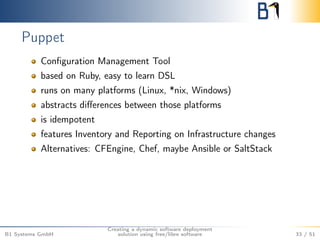 Puppet 
Configuration Management Tool 
based on Ruby, easy to learn DSL 
runs on many platforms (Linux, *nix, Windows) 
abstracts differences between those platforms 
is idempotent 
features Inventory and Reporting on Infrastructure changes 
Alternatives: CFEngine, Chef, maybe Ansible or SaltStack 
B1 Systems GmbH 
Creating a dynamic software deployment 
solution using free/libre software 33 / 51 
 
