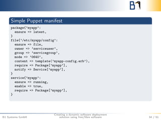 Simple Puppet manifest 
package{’myapp’: 
ensure => latest, 
} 
file{’/etc/myapp/config’: 
ensure => file, 
owner => ’serviceuser’, 
group => ’servicegroup’, 
mode => ’0640’, 
content => template(’myapp-config.erb’), 
require => Package[’myapp’], 
notify => Service[’myapp’], 
} 
service{’myapp’: 
ensure => running, 
enable => true, 
require => Package[’myapp’], 
} 
B1 Systems GmbH 
Creating a dynamic software deployment 
solution using free/libre software 34 / 51 
 