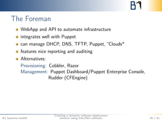 The Foreman 
WebApp and API to automate infrastructure 
integrates well with Puppet 
can manage DHCP, DNS, TFTP, Puppet, “Clouds" 
features nice reporting and auditing 
Alternatives: 
Provisioning: Cobbler, Razor 
Management: Puppet Dashboard/Puppet Enterprise Console, 
Rudder (CFEngine) 
B1 Systems GmbH 
Creating a dynamic software deployment 
solution using free/libre software 35 / 51 
 