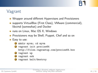 Vagrant 
Wrapper around different Hypervisors and Provisioners 
supports VirtualBox (First Class), VMware (commercial), 
libvirtd (somewhat) and Docker 
runs on Linux, Mac OS X, Windows 
Provisioners may be Shell, Puppet, Chef and so on 
Easy to use: 
1 mkdir myvm; cd myvm 
2 vagrant init precise64 
http://files.vagrantup.com/precise64.box 
3 vagrant up 
4 vagrant ssh 
5 vagrant halt/destroy 
B1 Systems GmbH 
Creating a dynamic software deployment 
solution using free/libre software 41 / 51 
 