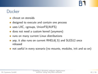Docker 
chroot on steroids 
designed to execute and contain one process 
uses LXC, cgroups, UnionFS(AUFS) 
does not need a custom kernel (anymore) 
runs on many current Linux distributions 
yep, it also runs on current RHEL6(.5) and SLES12 once 
released 
not useful in every scenario (no mounts, modules, init and so on) 
B1 Systems GmbH 
Creating a dynamic software deployment 
solution using free/libre software 42 / 51 
 