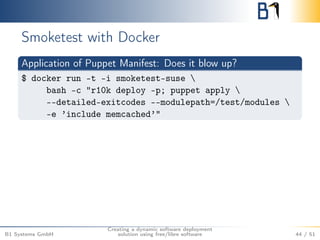 Smoketest with Docker 
Application of Puppet Manifest: Does it blow up? 
$ docker run -t -i smoketest-suse  
bash -c "r10k deploy -p; puppet apply  
--detailed-exitcodes --modulepath=/test/modules  
-e ’include memcached’" 
B1 Systems GmbH 
Creating a dynamic software deployment 
solution using free/libre software 44 / 51 
 