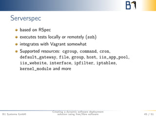 Serverspec 
based on RSpec 
executes tests locally or remotely (ssh) 
integrates with Vagrant somewhat 
Supported resources: cgroup, command, cron, 
default_gateway, file, group, host, iis_app_pool, 
iis_website, interface, ipfilter, iptables, 
kernel_module and more 
B1 Systems GmbH 
Creating a dynamic software deployment 
solution using free/libre software 45 / 51 
 