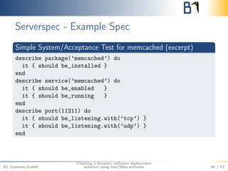 Serverspec - Example Spec 
Simple System/Acceptance Test for memcached (excerpt) 
describe package(’memcached’) do 
it { should be_installed } 
end 
describe service(’memcached’) do 
it { should be_enabled } 
it { should be_running } 
end 
describe port(11211) do 
it { should be_listening.with(’tcp’) } 
it { should be_listening.with(’udp’) } 
end 
B1 Systems GmbH 
Creating a dynamic software deployment 
solution using free/libre software 46 / 51 
 