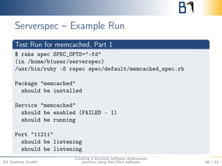 Serverspec – Example Run 
Test Run for memcached, Part 1 
$ rake spec SPEC_OPTS="-fd" 
(in /home/b1user/serverspec) 
/usr/bin/ruby -S rspec spec/default/memcached_spec.rb 
Package "memcached" 
should be installed 
Service "memcached" 
should be enabled (FAILED - 1) 
should be running 
Port "11211" 
should be listening 
should be listening 
B1 Systems GmbH 
Creating a dynamic software deployment 
solution using free/libre software 48 / 51 
 