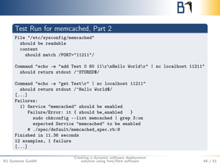 Test Run for memcached, Part 2 
File "/etc/sysconfig/memcached" 
should be readable 
content 
should match /PORT="11211"/ 
Command "echo -e "add Test 0 60 11rnHello Worldr" | nc localhost 11211" 
should return stdout /^STORED$/ 
Command "echo -e "get Testr" | nc localhost 11211" 
should return stdout /^Hello World$/ 
[...] 
Failures: 
1) Service "memcached" should be enabled 
Failure/Error: it { should be_enabled } 
sudo chkconfig --list memcached | grep 3:on 
expected Service "memcached" to be enabled 
# ./spec/default/memcached_spec.rb:8 
Finished in 11.36 seconds 
12 examples, 1 failure 
[...] 
B1 Systems GmbH 
Creating a dynamic software deployment 
solution using free/libre software 49 / 51 
 