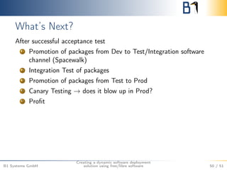 What’s Next? 
After successful acceptance test 
1 Promotion of packages from Dev to Test/Integration software 
channel (Spacewalk) 
2 Integration Test of packages 
3 Promotion of packages from Test to Prod 
4 Canary Testing ! does it blow up in Prod? 
5 Profit 
B1 Systems GmbH 
Creating a dynamic software deployment 
solution using free/libre software 50 / 51 
 