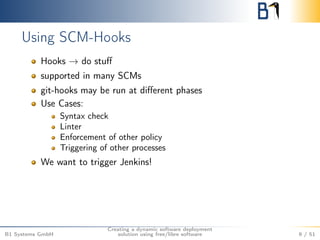 Using SCM-Hooks 
Hooks ! do stuff 
supported in many SCMs 
git-hooks may be run at different phases 
Use Cases: 
Syntax check 
Linter 
Enforcement of other policy 
Triggering of other processes 
We want to trigger Jenkins! 
B1 Systems GmbH 
Creating a dynamic software deployment 
solution using free/libre software 9 / 51 
 