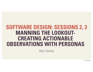 © 2015 COWAN+
SOFTWARE DESIGN: SESSIONS 2, 3
MANNING THE LOOKOUT-  
CREATING ACTIONABLE
OBSERVATIONS WITH PERSONAS
Alex Cowan
 