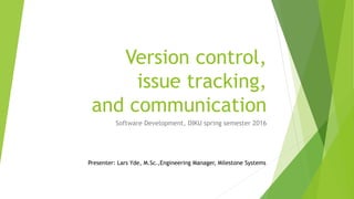 Version control,
issue tracking,
and communication
Software Development, DIKU spring semester 2016
Presenter: Lars Yde, M.Sc.,Engineering Manager, Milestone Systems
 