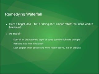 Remedying Waterfall
 Here a bright idea – STOP doing sh*t; I mean “stuff” that don’t work!!!
Madness!
 As usual-
 Dust off an old academic paper or some obscure Software principle
 Rebrand it as “new innovation”
 Look perplex when people who know history tell you it is an old idea
 