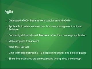 Agile
 Developed ~2000. Became very popular around ~2018
 Applicable to sales, construction, business management; not just
Software
 Constantly delivered small features rather than one large application
 Make progress transparent
 Work fast, fail fast
 Limit team size between 2 – 8 people (enough for one plate of pizza)
 Since time estimates are almost always wrong, drop the concept
 