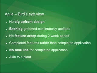 Agile – Bird’s eye view
 No big upfront design
 Backlog groomed continuously updated
 No feature-creep during 2-week period
 Completed features rather than completed application
 No time line for completed application
 Akin to a plant
 