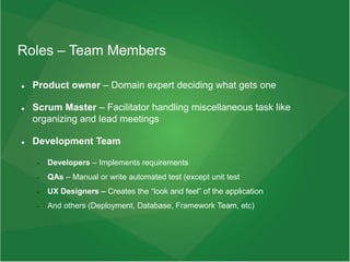 Roles – Team Members
 Product owner – Domain expert deciding what gets one
 Scrum Master – Facilitator handling miscellaneous task like
organizing and lead meetings
 Development Team
 Developers – Implements requirements
 QAs – Manual or write automated test (except unit test
 UX Designers – Creates the “look and feel” of the application
 And others (Deployment, Database, Framework Team, etc)
 