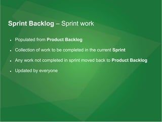 Sprint Backlog – Sprint work
 Populated from Product Backlog
 Collection of work to be completed in the current Sprint
 Any work not completed in sprint moved back to Product Backlog
 Updated by everyone
 