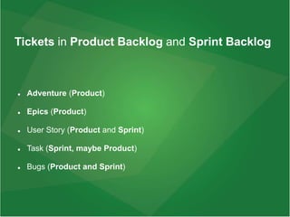 Tickets in Product Backlog and Sprint Backlog
 Adventure (Product)
 Epics (Product)
 User Story (Product and Sprint)
 Task (Sprint, maybe Product)
 Bugs (Product and Sprint)
 