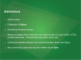 Adventure
 Grand vision
 Collection of Epics
 Owned by Product Owner
 Based on ideas from someone very high up like C-Level (CEO, CTO),
market demands, Presidential executive order, etc
 Cannot be tackled directly and must be broken down into Epics
 Not commonly used and may be written as an Epic
 