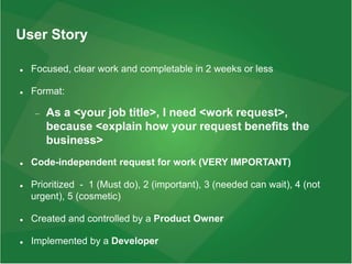 User Story
 Focused, clear work and completable in 2 weeks or less
 Format:
 As a <your job title>, I need <work request>,
because <explain how your request benefits the
business>
 Code-independent request for work (VERY IMPORTANT)
 Prioritized - 1 (Must do), 2 (important), 3 (needed can wait), 4 (not
urgent), 5 (cosmetic)
 Created and controlled by a Product Owner
 Implemented by a Developer
 