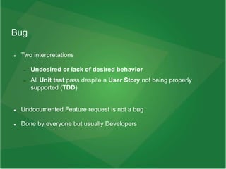 Bug
 Two interpretations
 Undesired or lack of desired behavior
 All Unit test pass despite a User Story not being properly
supported (TDD)
 Undocumented Feature request is not a bug
 Done by everyone but usually Developers
 