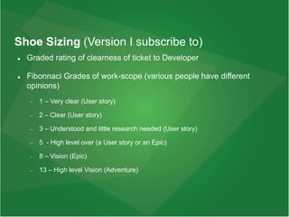 Shoe Sizing (Version I subscribe to)
 Graded rating of clearness of ticket to Developer
 Fibonnaci Grades of work-scope (various people have different
opinions)
 1 – Very clear (User story)
 2 – Clear (User story)
 3 – Understood and little research needed (User story)
 5 - High level over (a User story or an Epic)
 8 – Vision (Epic)
 13 – High level Vision (Adventure)
 