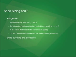Shoe Sizing con’t
 Assignment
 Developers can work on 1, 2 and 3.
 Prototype/Information-gathering needed to convert 5 to 1, 2 or 3
 8 is a vision that needs to be broken down (Epic)
 13 is a Grand vision that needs to be broken down (Adventure)
 Done by voting and discussion
 