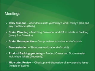 Meetings
 Daily Standup – Attendants state yesterday’s work, today’s plan and
any roadblocks (Daily)
 Sprint Planning – Matching Developer and QA to tickets in Backlog
(every 2 or 3 weeks)
 Sprint Retrospective – Group reviews sprint (at end of sprint)
 Demonstration – Showcase work (at end of sprint)
 Product Backlog grooming – Product Owner and Scrum master
look triage tickets (frequently)
 Mid-sprint Review – Checkup and discussion of any pressing issue
(middle of Sprint)
 
