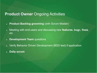 Product Owner Ongoing Activities
 Product Backlog grooming (with Scrum Master)
 Meeting with end-users and discussing new features, bugs, fixes,
etc
 Development Team questions
 Verify Behavior Driven Development (BDD test) if application
 Daily scrum
 