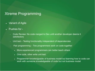 Xtreme Programming
 Variant of Agile
 Pushes for -
 Code Review: No code merged to Dev until another developer deems it
satisfactory
 Unit test – Testing functionality independent of dependencies
 Pair programming – Two programmers work on code together
 More experienced programmers can better teach others
 One code, other write unit test
 Programmer knowledgeable of business model but learning how to code can
work with someone knowledgeable of code but not business model
 