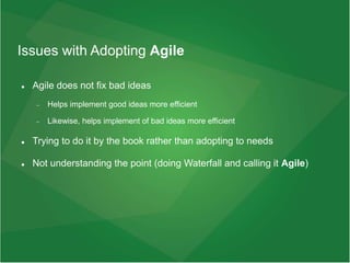 Issues with Adopting Agile
 Agile does not fix bad ideas
 Helps implement good ideas more efficient
 Likewise, helps implement of bad ideas more efficient
 Trying to do it by the book rather than adopting to needs
 Not understanding the point (doing Waterfall and calling it Agile)
 