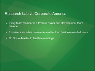 Research Lab vs Corporate America
 Every team member is a Product owner and Development team
member
 End-users are other researchers rather than business-minded users
 No Scrum Master to facilitate meetings
 