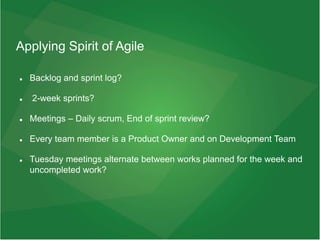 Applying Spirit of Agile
 Backlog and sprint log?
 2-week sprints?
 Meetings – Daily scrum, End of sprint review?
 Every team member is a Product Owner and on Development Team
 Tuesday meetings alternate between works planned for the week and
uncompleted work?
 