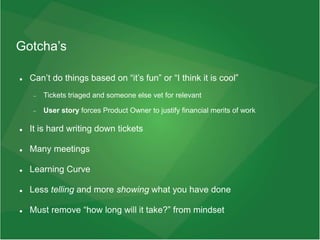 Gotcha’s
 Can’t do things based on “it’s fun” or “I think it is cool”
 Tickets triaged and someone else vet for relevant
 User story forces Product Owner to justify financial merits of work
 It is hard writing down tickets
 Many meetings
 Learning Curve
 Less telling and more showing what you have done
 Must remove “how long will it take?” from mindset
 