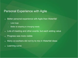 Personal Experience with Agile
 Better personal experience with Agile than Waterfall
 Less bugs
 Better at adapting to changing needs
 Lots of meeting and other events; but each adding value
 Progress was more visible
 Many co-workers did not try to mix in Waterfall ideas
 Learning curve
 