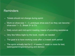 Reminders
 Tickets should not change during sprint
 Work on shoe-size 1 – 3, prototype shoe-size 5 so they can become
shoe-size 1 – 3.. Break 5+ to 3’s.
 Daily scrum and mid-sprint meeting means of providing assistance
 Very few follow Agile by the book, modify as needed
 The goal is to have working code after a 2-week work period
 The sprint actually last for 2 - 4 weeks (1 week or more for test,
tasking/planning/prototyping and demos)
 