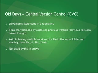 Old Days – Central Version Control (CVC)
 Developers store code in a repository
 Files are versioned by replacing previous version (previous versions
saved though)
 Akin to having multiple versions of a file in the same folder and
naming them file_v1, file_v2 etc
 Not used by the in-crowd
 