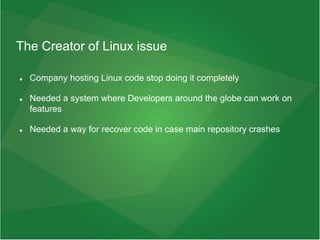The Creator of Linux issue
 Company hosting Linux code stop doing it completely
 Needed a system where Developers around the globe can work on
features
 Needed a way for recover code in case main repository crashes
 