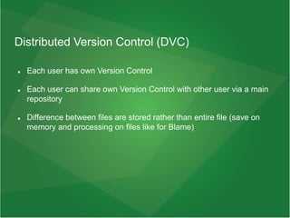 Distributed Version Control (DVC)
 Each user has own Version Control
 Each user can share own Version Control with other user via a main
repository
 Difference between files are stored rather than entire file (save on
memory and processing on files like for Blame)
 