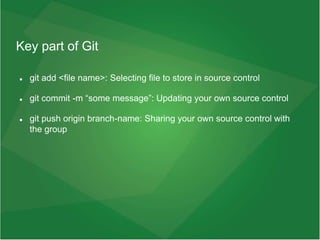 Key part of Git
 git add <file name>: Selecting file to store in source control
 git commit -m “some message”: Updating your own source control
 git push origin branch-name: Sharing your own source control with
the group
 