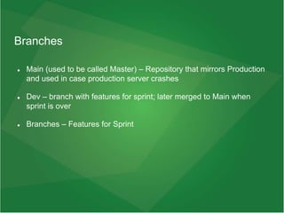 Branches
 Main (used to be called Master) – Repository that mirrors Production
and used in case production server crashes
 Dev – branch with features for sprint; later merged to Main when
sprint is over
 Branches – Features for Sprint
 