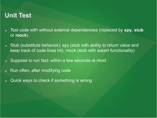 Unit Test
 Test code with without external dependencies (replaced by spy, stub
or mock)
 Stub (substitute behavior), spy (stub with ability to return value and
keep track of code lines hit), mock (stub with assert functionality)
 Suppose to run fast; within a few seconds at most
 Run often, after modifying code
 Quick ways to check if something is wrong
 