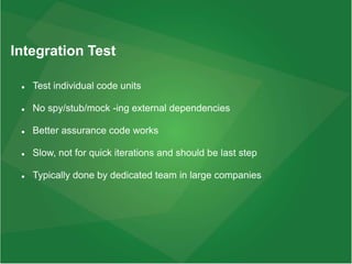 Integration Test
 Test individual code units
 No spy/stub/mock -ing external dependencies
 Better assurance code works
 Slow, not for quick iterations and should be last step
 Typically done by dedicated team in large companies
 
