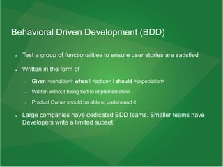 Behavioral Driven Development (BDD)
 Test a group of functionalities to ensure user stories are satisfied
 Written in the form of
 Given <condition> when I <action> I should <expectation>
 Written without being tied to implementation
 Product Owner should be able to understand it
 Large companies have dedicated BDD teams. Smaller teams have
Developers write a limited subset
 