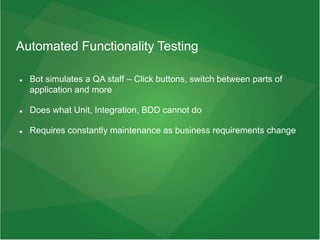 Automated Functionality Testing
 Bot simulates a QA staff – Click buttons, switch between parts of
application and more
 Does what Unit, Integration, BDD cannot do
 Requires constantly maintenance as business requirements change
 