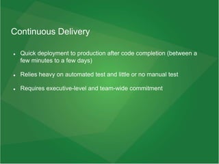 Continuous Delivery
 Quick deployment to production after code completion (between a
few minutes to a few days)
 Relies heavy on automated test and little or no manual test
 Requires executive-level and team-wide commitment
 