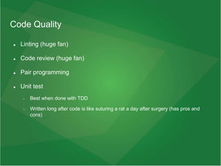 Code Quality
 Linting (huge fan)
 Code review (huge fan)
 Pair programming
 Unit test
 Best when done with TDD
 Written long after code is like suturing a rat a day after surgery (has pros and
cons)
 