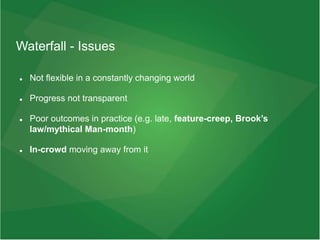 Waterfall - Issues
 Not flexible in a constantly changing world
 Progress not transparent
 Poor outcomes in practice (e.g. late, feature-creep, Brook’s
law/mythical Man-month)
 In-crowd moving away from it
 