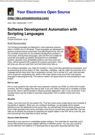 Software Development Automation with Scripting Languages                                 http://dev.emcelettronica.com/print/51795




                        Your Electronics Open Source
          (http://dev.emcelettronica.com)
          Home > Blog > allankliu's blog > Content




          Software Development Automation with
          Scripting Languages
          By allankliu
          Created 03/06/2008 - 02:46

          BLOG Microcontrollers

          The Scripting languages are deployed in many operative systems,
          either in UNIX/Linux or Windows. These languages are developed for
          general purpose process automation and web programming. But you
          can consider using them for the software development process in
          many ways. Among these languages, awk and Perl are suitable for
          automate and speed up software development for embedded
          systems, because many embedded systems only have cross tool
          chain, without powerful IDE supports for process automation. Here I
          will show you why we need them and how these tools help us.

          As a software developer, you might be involved in many trivial daily development processes, such
          as processing all source code in C files, head files, makefiles, map file, batch file and linker error
          message and all many other files in proprietary formats. Perl is similar to C, sed, shell and awk,
          and it is good at manipulating text, which is the major reason to be one of the most popular
          language in web programming. This feature makes it the good choice for text processing in your
          project.

          Perl vs. awk

          Perl is much powerful than awk with many extension modules via CPAN, an online Perl module
          inventory. But Perl is bigger than awk as well. If you only need a handy tool to complete a simple
          source file, which is demonstrated in following sample application, awk is very convenient. If you
          are planning to use the scripts to automate a big project, Perl is a better choice with more
          features.

          Benefits

          Today, more and more ICs are system ICs. That fact means every single device has hundreds or
          thousands of registers. When you, as a software developer, cut and paste all the register
          definitions from the datasheet to the source files, you will definitely find the whole process trivial,
          and it might generate many errors and takes more time to convert them into head files. Perl can
          help you to simplify this process by exporting the register tables in the PDF file to a text file, and
          then converting it into head files or other formats.

          Source Code Generator

          Assembly is very common in embedded system software. The head files for assembly and C
          source files should have same register definition in different syntax. You can use a script to
          convert definition from #define in C files/head files to equivalent assembly definition files.



1 din 4                                                                                                         03.06.2008 21:00